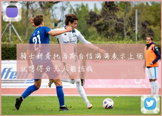 骑士新秀托马斯自信满满表示上场就想得分无人能挡我