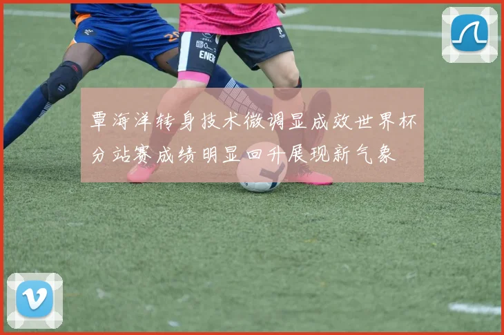 覃海洋转身技术微调显成效世界杯分站赛成绩明显回升展现新气象