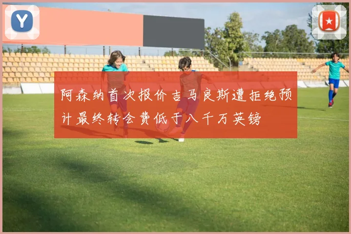 阿森纳首次报价吉马良斯遭拒绝预计最终转会费低于八千万英镑