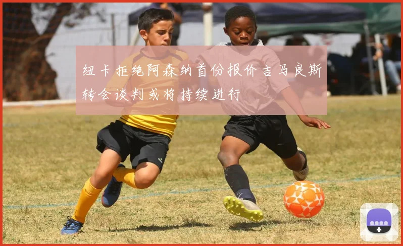 纽卡拒绝阿森纳首份报价吉马良斯转会谈判或将持续进行