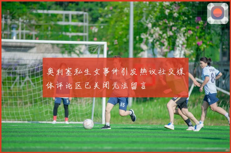 奥利塞私生女事件引发热议社交媒体评论区已关闭无法留言