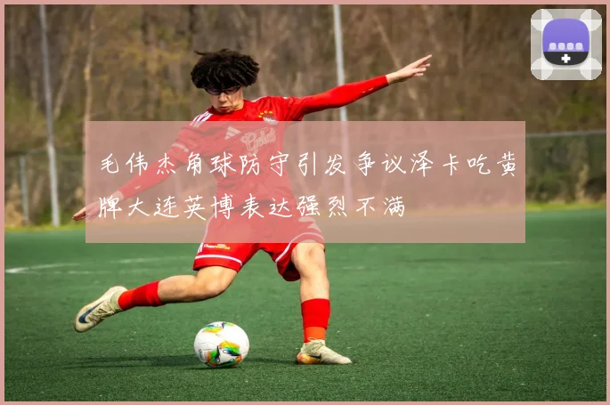 毛伟杰角球防守引发争议泽卡吃黄牌大连英博表达强烈不满