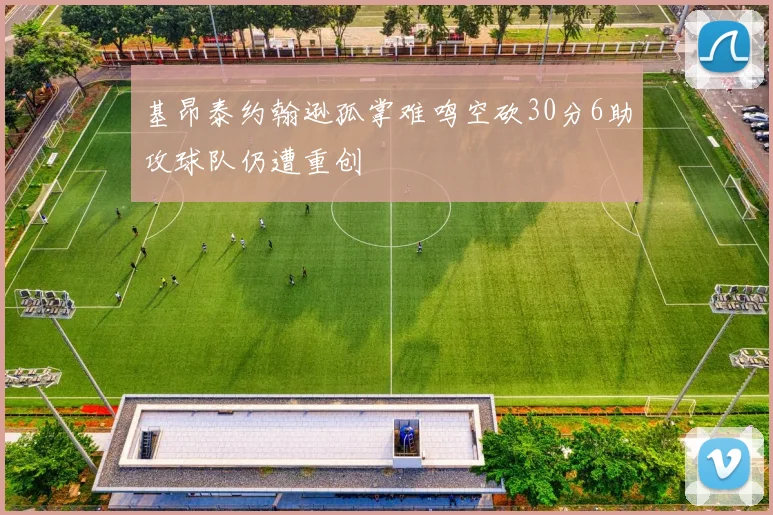 基昂泰约翰逊孤掌难鸣空砍30分6助攻球队仍遭重创