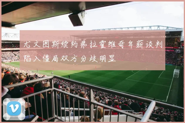 尤文图斯续约弗拉霍维奇年薪谈判陷入僵局双方分歧明显