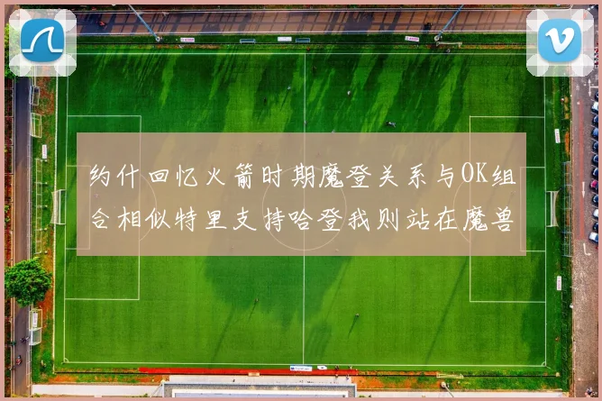 约什回忆火箭时期魔登关系与OK组合相似特里支持哈登我则站在魔兽一边