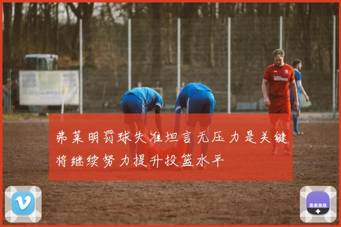 弗莱明罚球失准坦言无压力是关键将继续努力提升投篮水平